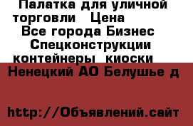 Палатка для уличной торговли › Цена ­ 6 000 - Все города Бизнес » Спецконструкции, контейнеры, киоски   . Ненецкий АО,Белушье д.